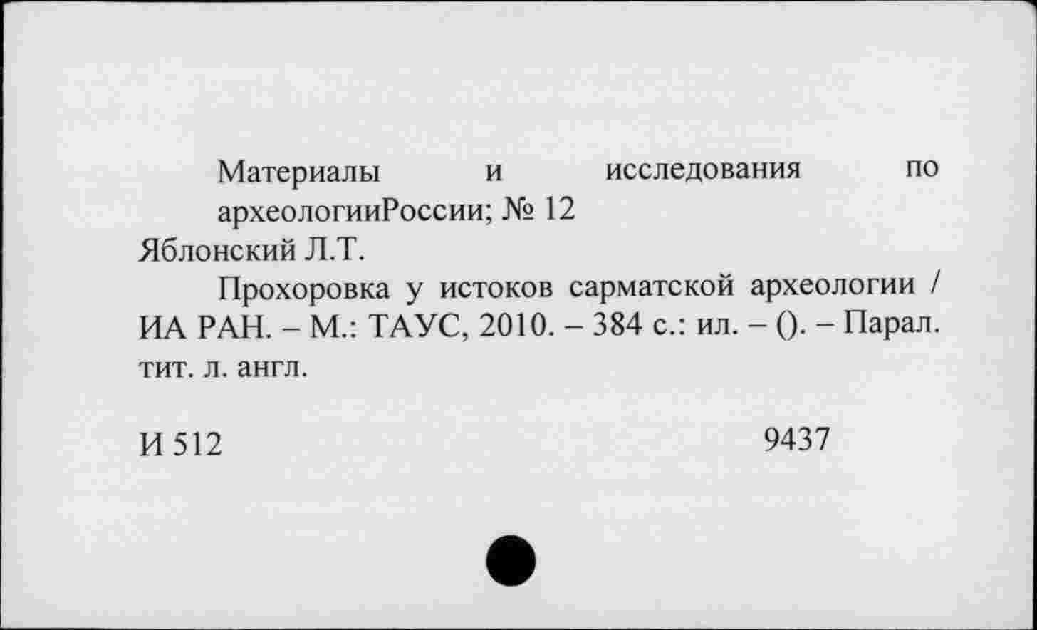 ﻿Материалы и исследования по археологииРоссии;№ 12
Яблонский Л.Т.
Прохоровка у истоков сарматской археологии / ИА РАН. - М.: ТАУС, 2010. - 384 с.: ил. - (). - Парал. тит. л. англ.
И 512	9437